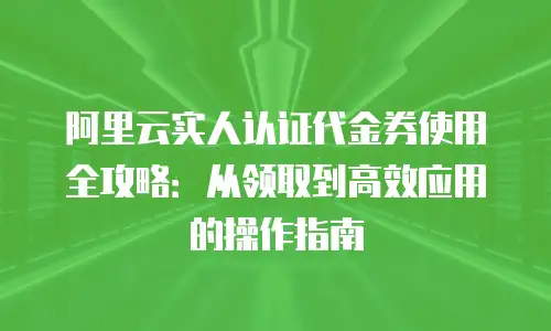 阿里云实人认证代金券使用全攻略：从领取到高效应用的操作指南