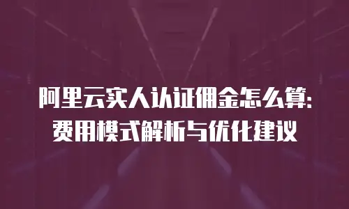 阿里云实人认证佣金怎么算：费用模式解析与优化建议