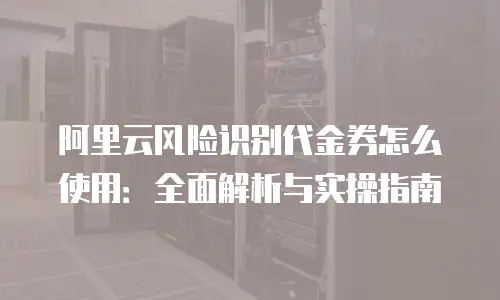 阿里云风险识别代金券怎么使用：全面解析与实操指南