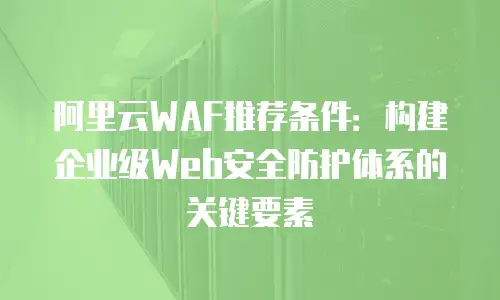 阿里云WAF推荐条件：构建企业级Web安全防护体系的关键要素