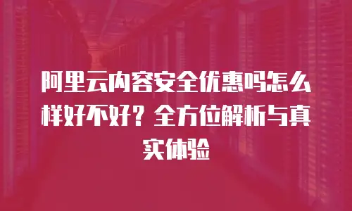 阿里云内容安全优惠吗怎么样好不好？全方位解析与真实体验
