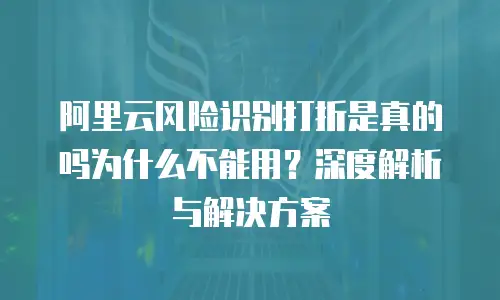 阿里云风险识别打折是真的吗为什么不能用？深度解析与解决方案