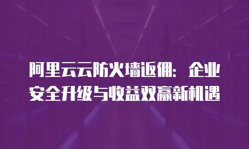 阿里云云防火墙返佣：企业安全升级与收益双赢新机遇