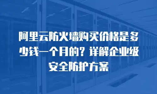 阿里云防火墙购买价格是多少钱一个月的？详解企业级安全防护方案