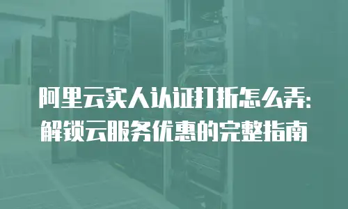阿里云实人认证打折怎么弄：解锁云服务优惠的完整指南
