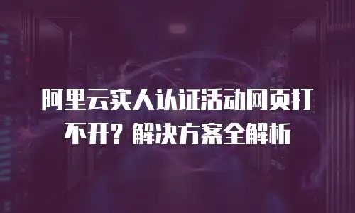 阿里云实人认证活动网页打不开？解决方案全解析