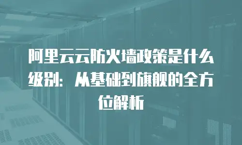 阿里云云防火墙政策是什么级别：从基础到旗舰的全方位解析
