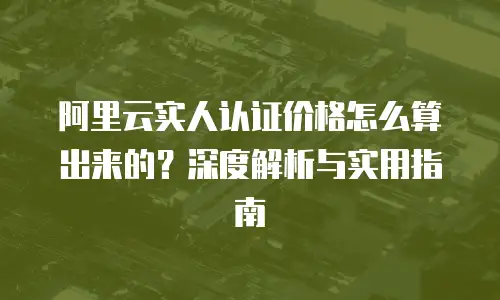 阿里云实人认证价格怎么算出来的？深度解析与实用指南