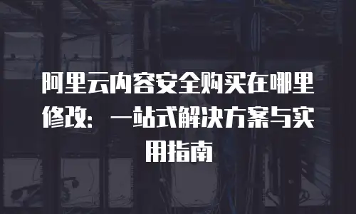 阿里云内容安全购买在哪里修改：一站式解决方案与实用指南