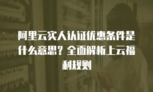 阿里云实人认证优惠条件是什么意思？全面解析上云福利规则