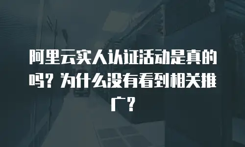 阿里云实人认证活动是真的吗？为什么没有看到相关推广？