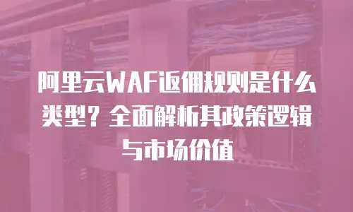 阿里云WAF返佣规则是什么类型？全面解析其政策逻辑与市场价值