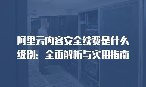 阿里云内容安全续费是什么级别：全面解析与实用指南
