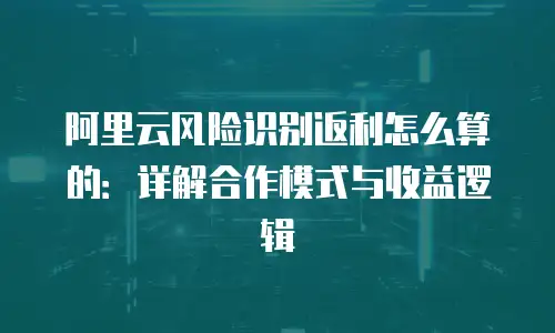 阿里云风险识别返利怎么算的：详解合作模式与收益逻辑