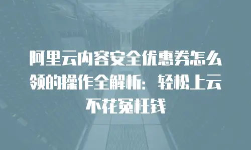 阿里云内容安全优惠券怎么领的操作全解析：轻松上云不花冤枉钱