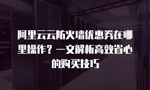 阿里云云防火墙优惠券在哪里操作？一文解析高效省心的购买技巧