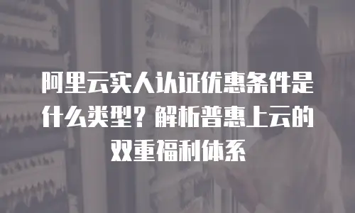 阿里云实人认证优惠条件是什么类型？解析普惠上云的双重福利体系