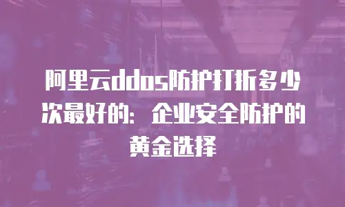阿里云ddos防护打折多少次最好的：企业安全防护的黄金选择