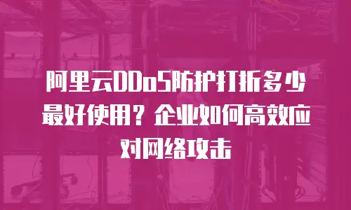 阿里云DDoS防护打折多少最好使用？企业如何高效应对网络攻击