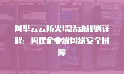 阿里云云防火墙活动规则详解：构建企业级网络安全屏障
