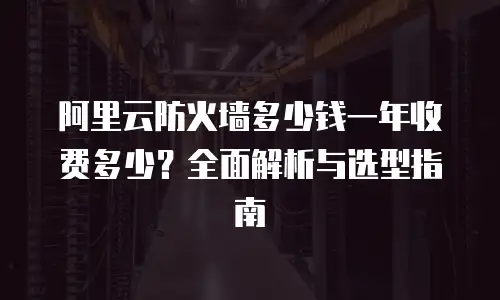阿里云防火墙多少钱一年收费多少？全面解析与选型指南