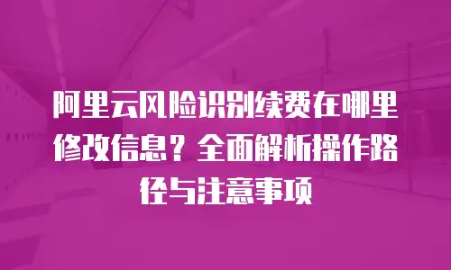 阿里云风险识别续费在哪里修改信息？全面解析操作路径与注意事项