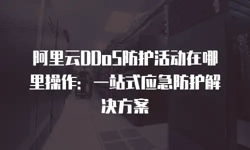 阿里云DDoS防护活动在哪里操作：一站式应急防护解决方案
