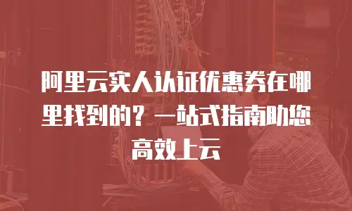 阿里云实人认证优惠券在哪里找到的？一站式指南助您高效上云