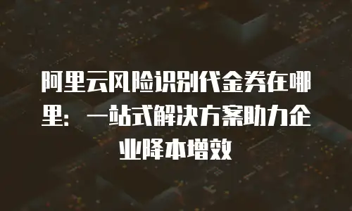 阿里云风险识别代金券在哪里：一站式解决方案助力企业降本增效