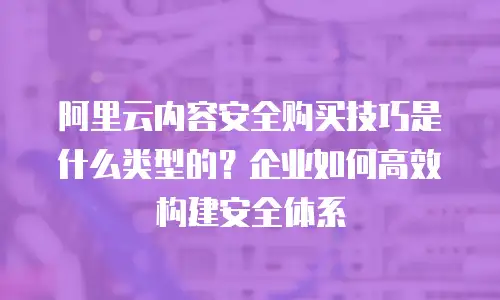阿里云内容安全购买技巧是什么类型的？企业如何高效构建安全体系