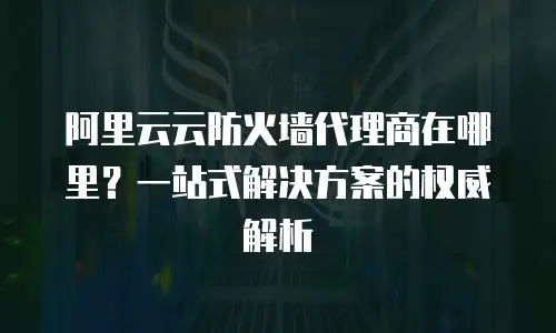 阿里云云防火墙代理商在哪里？一站式解决方案的权威解析