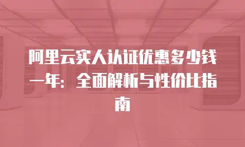 阿里云实人认证优惠多少钱一年：全面解析与性价比指南