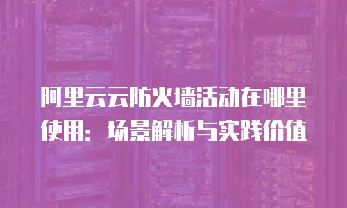 阿里云云防火墙活动在哪里使用：场景解析与实践价值