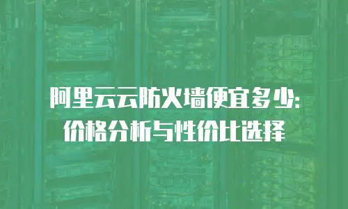 阿里云云防火墙便宜多少：价格分析与性价比选择