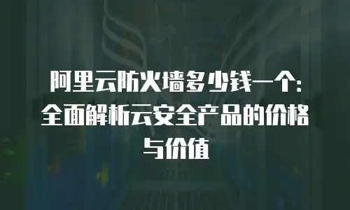 阿里云防火墙多少钱一个：全面解析云安全产品的价格与价值