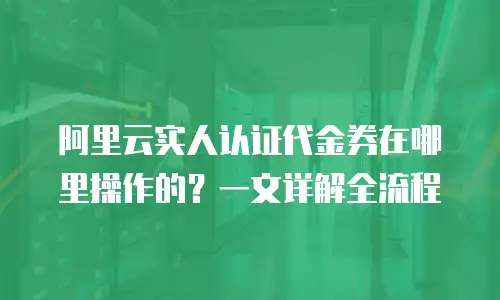 阿里云实人认证代金券在哪里操作的？一文详解全流程
