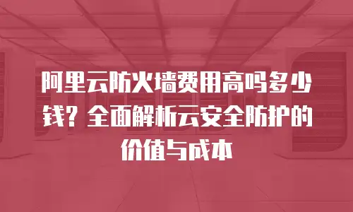 阿里云防火墙费用高吗多少钱？全面解析云安全防护的价值与成本