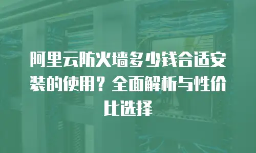 阿里云防火墙多少钱合适安装的使用？全面解析与性价比选择