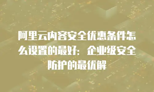 阿里云内容安全优惠条件怎么设置的最好：企业级安全防护的最优解
