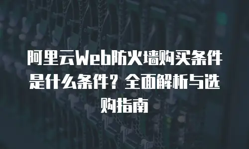 阿里云Web防火墙购买条件是什么条件？全面解析与选购指南