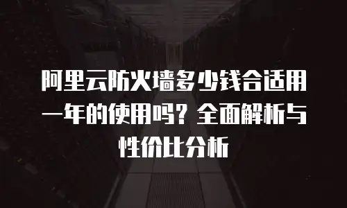 阿里云防火墙多少钱合适用一年的使用吗？全面解析与性价比分析
