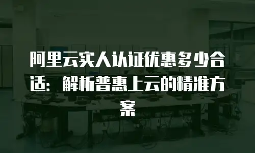 阿里云实人认证优惠多少合适：解析普惠上云的精准方案