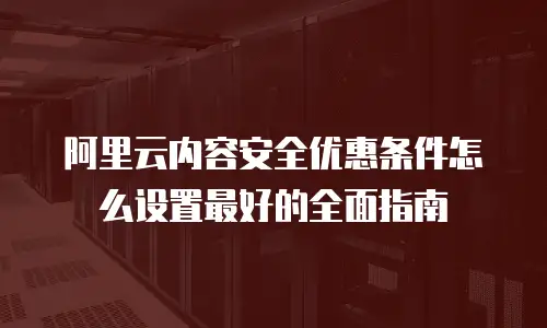 阿里云内容安全优惠条件怎么设置最好的全面指南