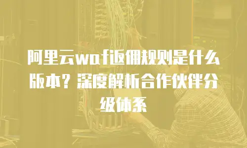 阿里云waf返佣规则是什么版本？深度解析合作伙伴分级体系
