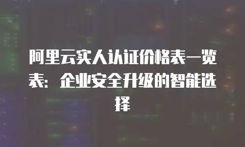阿里云实人认证价格表一览表：企业安全升级的智能选择