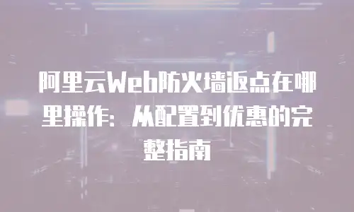 阿里云Web防火墙返点在哪里操作：从配置到优惠的完整指南