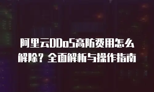 阿里云DDoS高防费用怎么解除？全面解析与操作指南