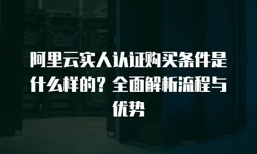 阿里云实人认证购买条件是什么样的？全面解析流程与优势