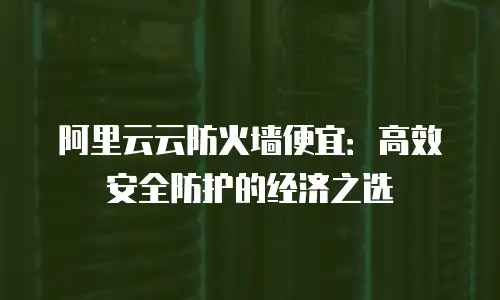 阿里云云防火墙便宜：高效安全防护的经济之选