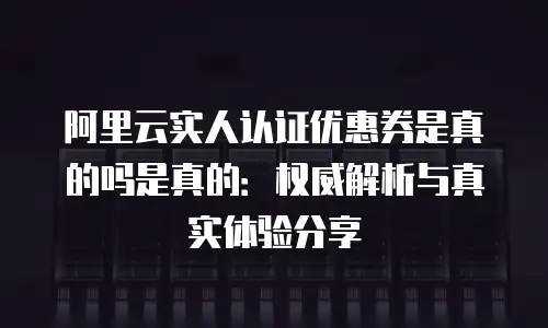阿里云实人认证优惠券是真的吗是真的：权威解析与真实体验分享